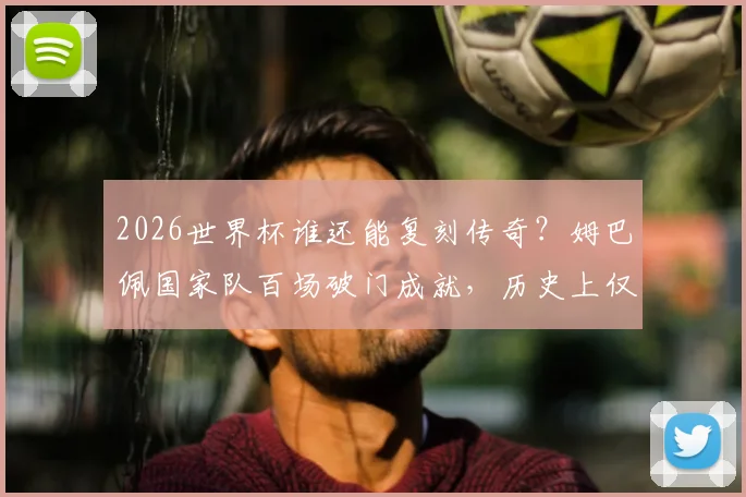 2026世界杯谁还能复刻传奇？姆巴佩国家队百场破门成就，历史上仅两人做到