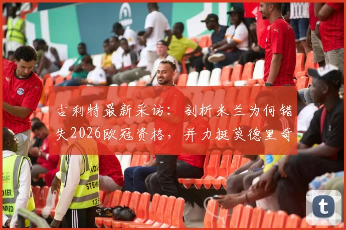 古利特最新采访：剖析米兰为何错失2026欧冠资格，并力挺莫德里奇留队
