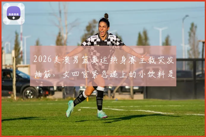 2026美澳男篮奥运热身赛主裁突发抽筋，女四官紧急递上的小饮料是什么？成分与作用全解析