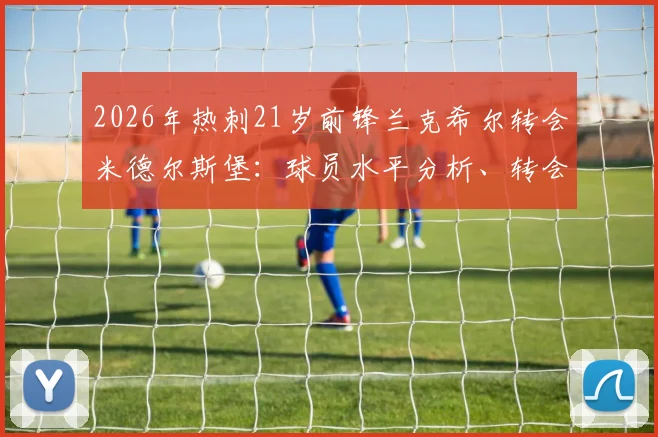 2026年热刺21岁前锋兰克希尔转会米德尔斯堡：球员水平分析、转会费传闻及FM游戏潜力解读