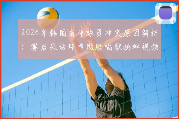 2026年韩国南非球员冲突原因解析：赛后采访环节贴脸唱歌挑衅视频引热议，球员情绪失控现场回顾