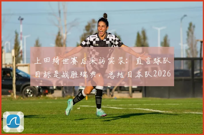 上田绮世赛后采访实录：直言球队目标是战胜瑞典，总结日本队2026世界杯小组出线历程