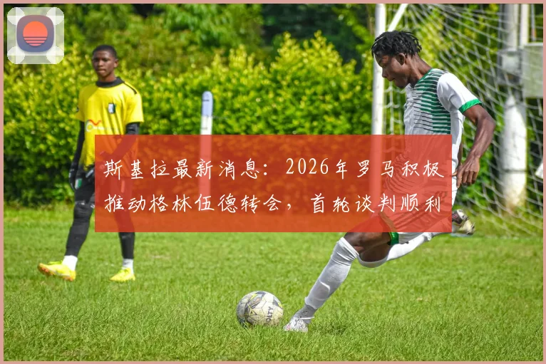 斯基拉最新消息：2026年罗马积极推动格林伍德转会，首轮谈判顺利获突破，球员意愿成关键