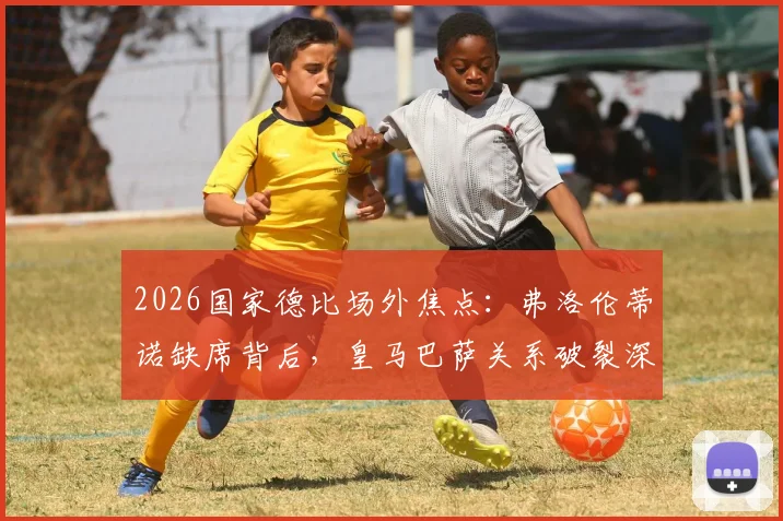 2026国家德比场外焦点：弗洛伦蒂诺缺席背后，皇马巴萨关系破裂深度分析