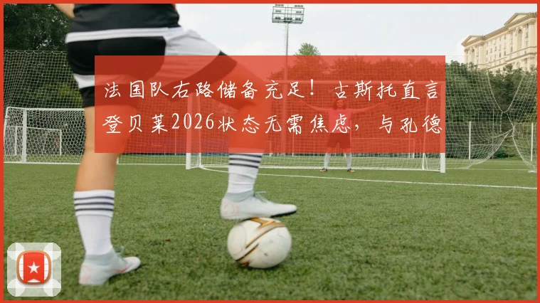法国队右路储备充足！古斯托直言登贝莱2026状态无需焦虑，与孔德竞争反促提升