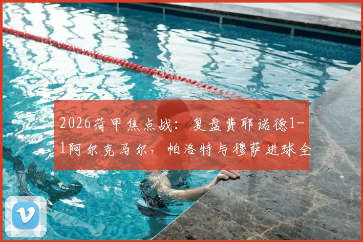 2026荷甲焦点战：复盘费耶诺德1-1阿尔克马尔，帕洛特与穆萨进球全解析，附赛后数据深度解读