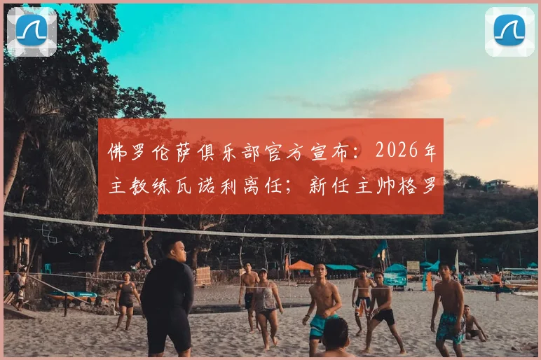 佛罗伦萨俱乐部官方宣布：2026年主教练瓦诺利离任；新任主帅格罗索执教紫百合球队前景深度解析