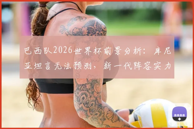 巴西队2026世界杯前景分析：库尼亚坦言无法预测，新一代阵容实力与隐患全解读