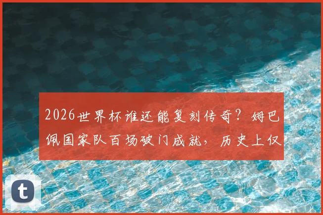 2026世界杯谁还能复刻传奇？姆巴佩国家队百场破门成就，历史上仅两人做到