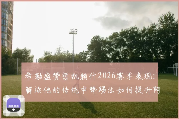 希勒盛赞哲凯赖什2026赛季表现:解读他的传统中锋踢法如何提升阿森纳进攻效率
