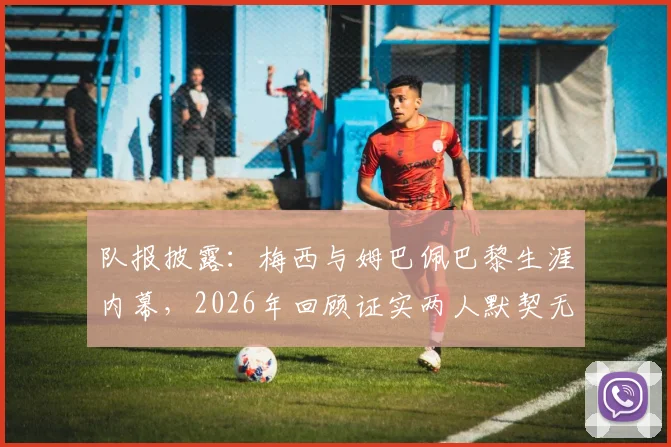 队报披露:梅西与姆巴佩巴黎生涯内幕,2026年回顾证实两人默契无间,从未产生矛盾
