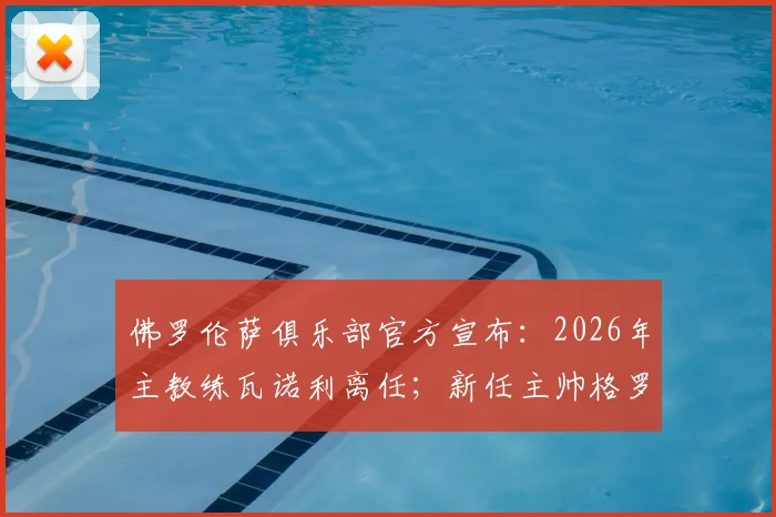 佛罗伦萨俱乐部官方宣布:2026年主教练瓦诺利离任;新任主帅格罗索执教紫百合球队前景深度解析