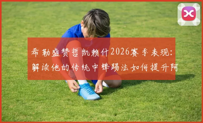 希勒盛赞哲凯赖什2026赛季表现：解读他的传统中锋踢法如何提升阿森纳进攻效率