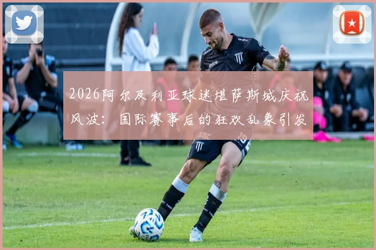 2026阿尔及利亚球迷堪萨斯城庆祝风波：国际赛事后的狂欢乱象引发思考