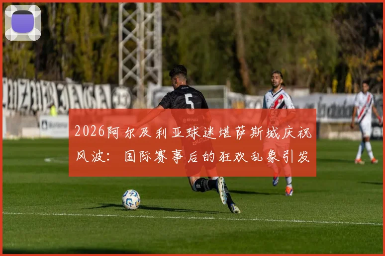 2026阿尔及利亚球迷堪萨斯城庆祝风波：国际赛事后的狂欢乱象引发思考