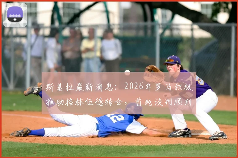 斯基拉最新消息：2026年罗马积极推动格林伍德转会，首轮谈判顺利获突破，球员意愿成关键